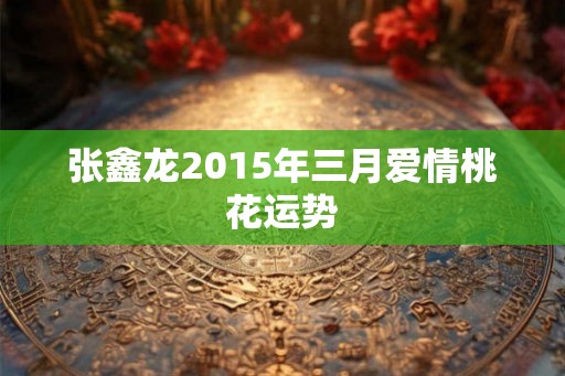 张鑫龙2015年三月爱情桃花运势
