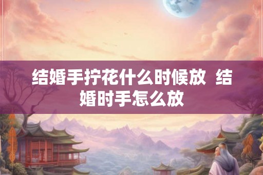 结婚手拧花什么时候放 结婚时手怎么放 结婚手拧花什么时候放 结婚时手怎么放