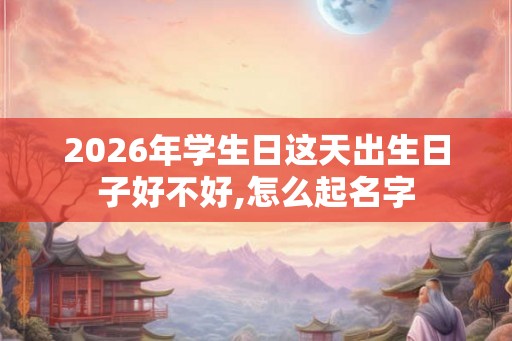 2026年学生日这天出生日子好不好,怎么起名字