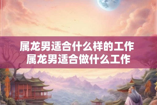 属龙男适合什么样的工作 属龙男适合做什么工作