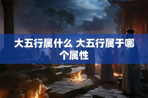 大五行属什么 大五行属于哪个属性 大五行属什么 大五行属于哪个属性