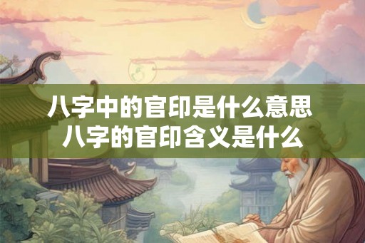 八字中的官印是什么意思 八字的官印含义是什么 八字中的官印是什么意思 八字的官印含义是什么