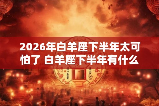 2026年白羊座下半年太可怕了 白羊座下半年有什么大事