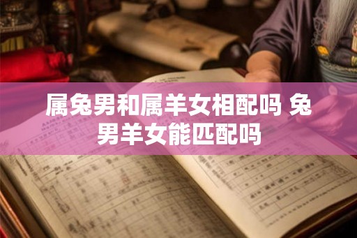 属兔男和属羊女相配吗 兔男羊女能匹配吗