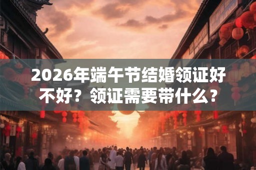 2026年端午节结婚领证好不好？领证需要带什么？