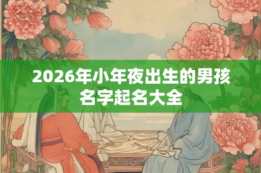 2026年小年夜出生的男孩名字起名大全 2026年小年夜出生的男孩名字起名大全