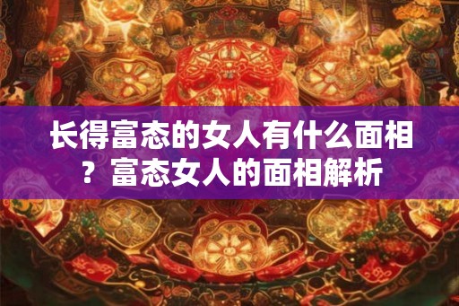 长得富态的女人有什么面相?富态女人的面相解析 长得富态的女人有什么面相?富态女人的面相解析