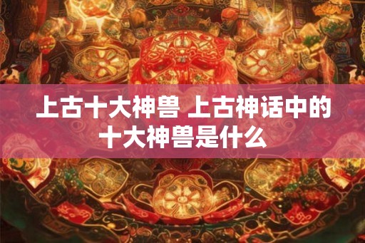 上古十大神兽 上古神话中的十大神兽是什么 上古十大神兽 上古神话中的十大神兽是什么