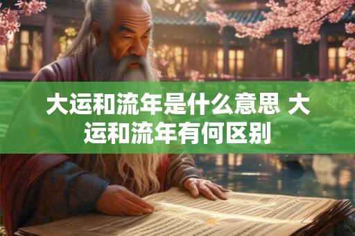 大运和流年是什么意思 大运和流年有何区别 大运和流年是什么意思 大运和流年有何区别
