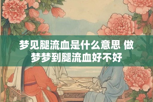 梦见腿流血是什么意思 做梦梦到腿流血好不好