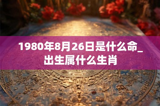 1980年8月26日是什么命_出生属什么生肖