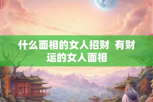 什么面相的女人招财  有财运的女人面相