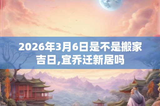 2026年3月6日是不是搬家吉日,宜乔迁新居吗