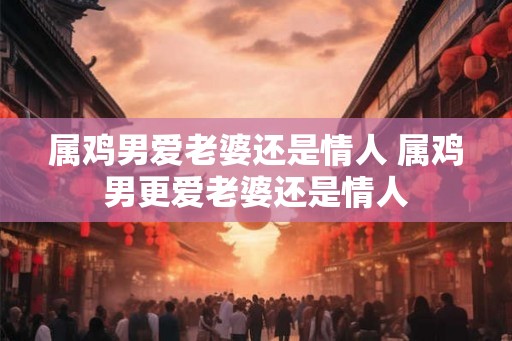 属鸡男爱老婆还是情人 属鸡男更爱老婆还是情人