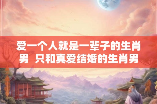 爱一个人就是一辈子的生肖男  只和真爱结婚的生肖男