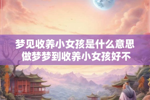 梦见收养小女孩是什么意思 做梦梦到收养小女孩好不好 梦见收养小女孩是什么意思 做梦梦到收养小女孩好不好