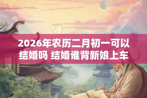 2026年农历二月初一可以结婚吗 结婚谁背新娘上车