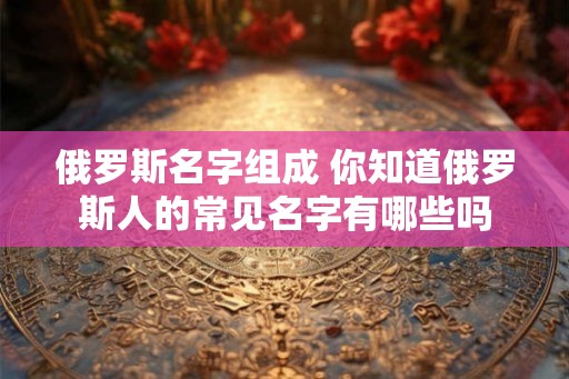 俄罗斯名字组成 你知道俄罗斯人的常见名字有哪些吗