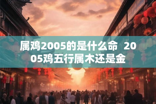 属鸡2005的是什么命  2005鸡五行属木还是金