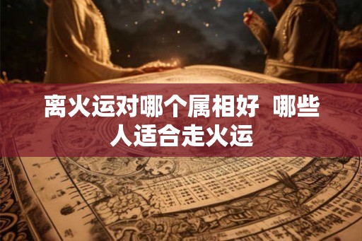 离火运对哪个属相好  哪些人适合走火运