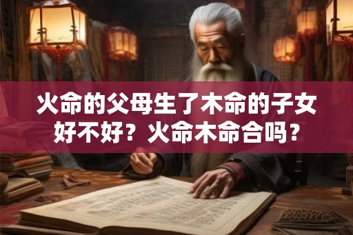 火命的父母生了木命的子女好不好？火命木命合吗？
