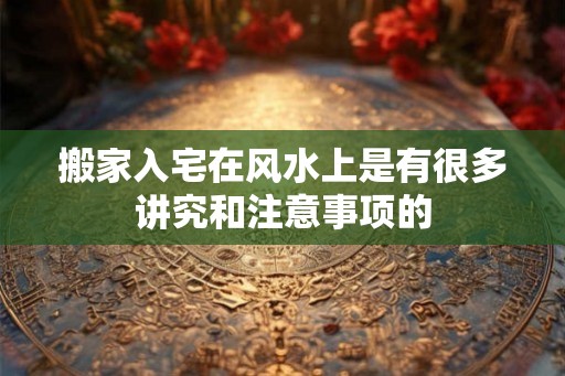 搬家入宅在风水上是有很多讲究和注意事项的 搬家入宅在风水上是有很多讲究和注意事项的