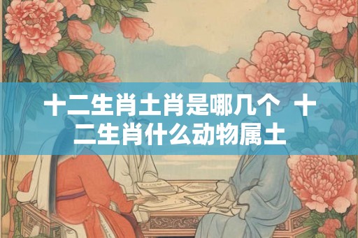 十二生肖土肖是哪几个  十二生肖什么动物属土