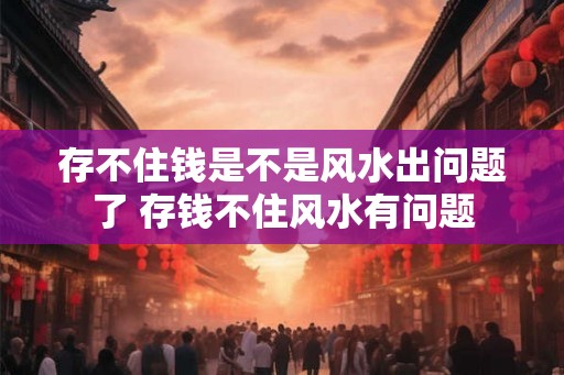 存不住钱是不是风水出问题了 存钱不住风水有问题 存不住钱是不是风水出问题了 存钱不住风水有问题