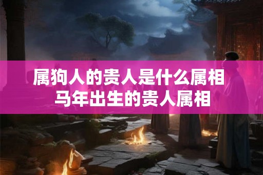 属狗人的贵人是什么属相 马年出生的贵人属相