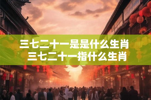 三七二十一是是什么生肖 三七二十一指什么生肖 三七二十一是是什么生肖 三七二十一指什么生肖