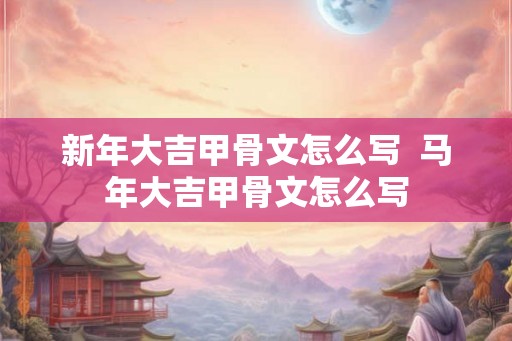 新年大吉甲骨文怎么写  马年大吉甲骨文怎么写