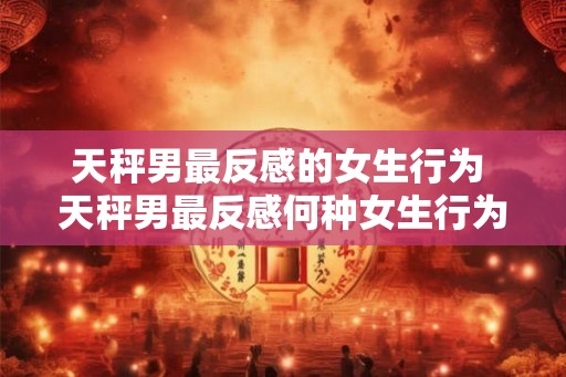 天秤男最反感的女生行为 天秤男最反感何种女生行为 天秤男最反感的女生行为 天秤男最反感何种女生行为