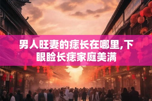 男人旺妻的痣长在哪里,下眼睑长痣家庭美满