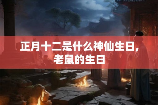 正月十二是什么神仙生日,老鼠的生日 正月十二是什么神仙生日,老鼠的生日