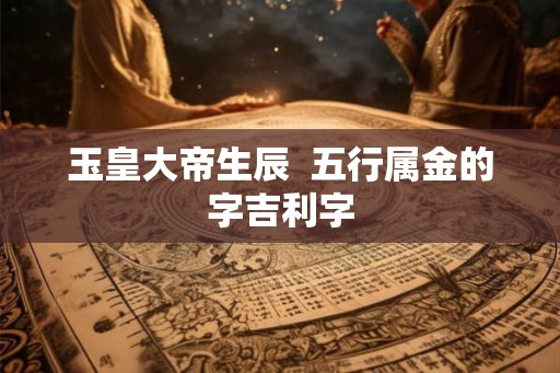 玉皇大帝生辰 五行属金的字吉利字 玉皇大帝生辰 五行属金的字吉利字