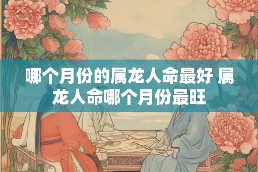 哪个月份的属龙人命最好 属龙人命哪个月份最旺