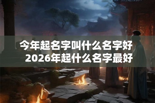 今年起名字叫什么名字好 2026年起什么名字最好 今年起名字叫什么名字好 2026年起什么名字最好