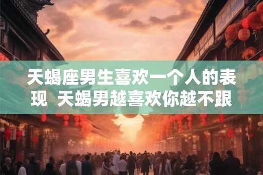 天蝎座男生喜欢一个人的表现  天蝎男越喜欢你越不跟你聊天