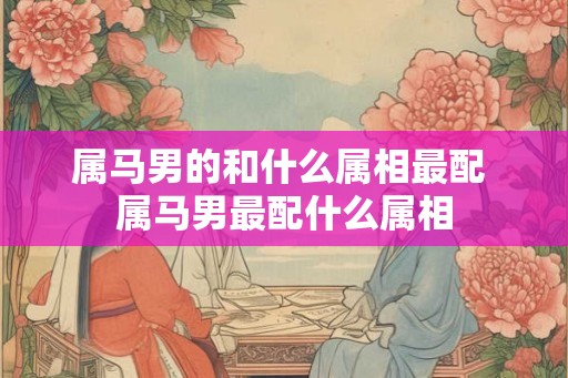 属马男的和什么属相最配 属马男最配什么属相