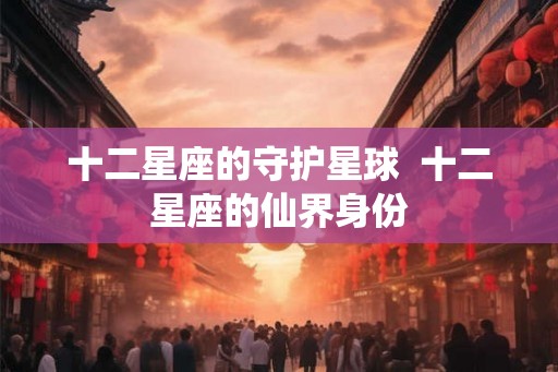 十二星座的守护星球 十二星座的仙界身份 十二星座的守护星球 十二星座的仙界身份
