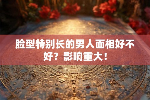 脸型特别长的男人面相好不好?影响重大! 脸型特别长的男人面相好不好?影响重大!