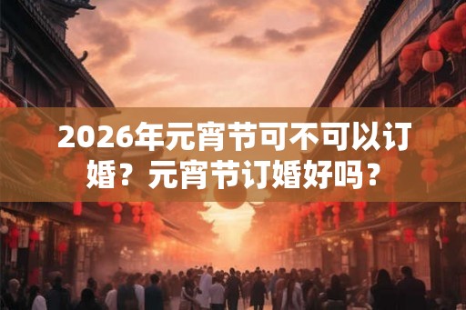 2026年元宵节可不可以订婚？元宵节订婚好吗？