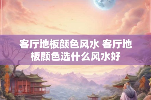 客厅地板颜色风水 客厅地板颜色选什么风水好