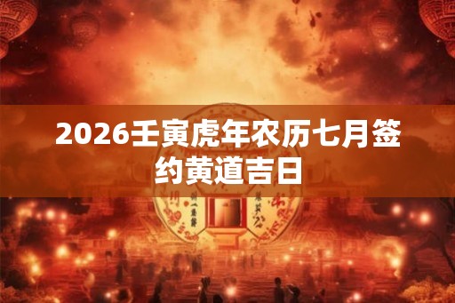 2026壬寅虎年农历七月签约黄道吉日 2026壬寅虎年农历七月签约黄道吉日