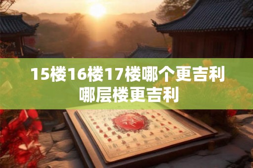 15楼16楼17楼哪个更吉利 哪层楼更吉利 15楼16楼17楼哪个更吉利 哪层楼更吉利