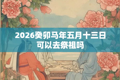 2026癸卯马年五月十三日可以去祭祖吗 2026癸卯马年五月十三日可以去祭祖吗