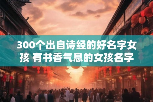300个出自诗经的好名字女孩 有书香气息的女孩名字