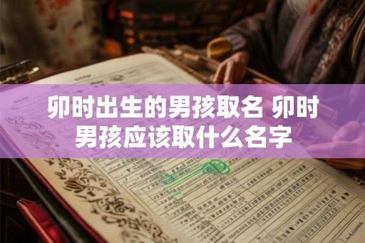 卯时出生的男孩取名 卯时男孩应该取什么名字 卯时出生的男孩取名 卯时男孩应该取什么名字