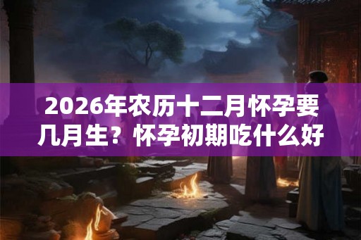 2026年农历十二月怀孕要几月生？怀孕初期吃什么好？