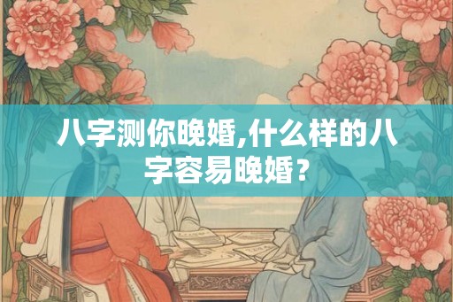 八字测你晚婚,什么样的八字容易晚婚？